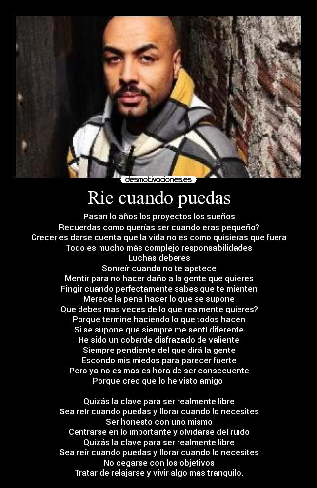 Rie cuando puedas - Pasan lo años los proyectos los sueños
Recuerdas como querías ser cuando eras pequeño?
Crecer es darse cuenta que la vida no es como quisieras que fuera
Todo es mucho más complejo responsabilidades
Luchas deberes
Sonreír cuando no te apetece
Mentir para no hacer daño a la gente que quieres
Fingir cuando perfectamente sabes que te mienten
Merece la pena hacer lo que se supone
Que debes mas veces de lo que realmente quieres?
Porque termine haciendo lo que todos hacen
Si se supone que siempre me sentí diferente
He sido un cobarde disfrazado de valiente
Siempre pendiente del que dirá la gente
Escondo mis miedos para parecer fuerte
Pero ya no es mas es hora de ser consecuente
Porque creo que lo he visto amigo
Quizás la clave para ser realmente libre
Sea reír cuando puedas y llorar cuando lo necesites
Ser honesto con uno mismo
Centrarse en lo importante y olvidarse del ruido
Quizás la clave para ser realmente libre
Sea reír cuando puedas y llorar cuando lo necesites
No cegarse con los objetivos
Tratar de relajarse y vivir algo mas tranquilo.
