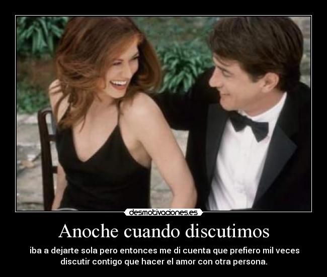 Anoche cuando discutimos - iba a dejarte sola pero entonces me di cuenta que prefiero mil veces
discutir contigo que hacer el amor con otra persona.