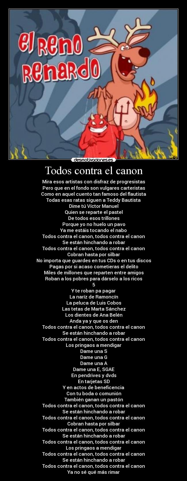 Todos contra el canon - Mira esos artistas con disfraz de progresistas
Pero que en el fondo son vulgares carteristas
Como en aquel cuento tan famoso del flautista
Todas esas ratas siguen a Teddy Bautista
Dime tú Víctor Manuel
Quien se reparte el pastel
De todos esos trillones
Porque yo no huelo un pavo
Ya me estáis tocando el nabo
Todos contra el canon, todos contra el canon
Se están hinchando a robar
Todos contra el canon, todos contra el canon
Cobran hasta por silbar
No importa que guardes en tus CDs o en tus discos
Pagas por si acaso cometieras el delito
Miles de millones que reparten entre amigos
Roban a los pobres para dárselo a los ricos
5
Y te roban pa pagar
La naríz de Ramoncín
La peluca de Luis Cobos
Las tetas de Marta Sánchez
Los dientes de Ana Belén
Anda ya y que os den
Todos contra el canon, todos contra el canon
Se están hinchando a robar
Todos contra el canon, todos contra el canon
Los pringaos a mendigar
Dame una S
Dame una G
Dame una A
Dame una E, SGAE
En pendrives y dvds
En tarjetas SD
Y en actos de beneficencia
Con tu boda o comunión
También ganan un pastón
Todos contra el canon, todos contra el canon
Se están hinchando a robar
Todos contra el canon, todos contra el canon
Cobran hasta por silbar
Todos contra el canon, todos contra el canon
Se están hinchando a robar
Todos contra el canon, todos contra el canon
Los pringaos a mendigar
Todos contra el canon, todos contra el canon
Se están hinchando a robar
Todos contra el canon, todos contra el canon
Ya no sé qué más rimar
