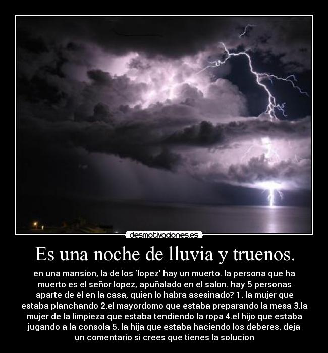 Es una noche de lluvia y truenos. - en una mansion, la de los lopez hay un muerto. la persona que ha
muerto es el señor lopez, apuñalado en el salon. hay 5 personas
aparte de él en la casa, quien lo habra asesinado? 1. la mujer que
estaba planchando 2.el mayordomo que estaba preparando la mesa 3.la
mujer de la limpieza que estaba tendiendo la ropa 4.el hijo que estaba
jugando a la consola 5. la hija que estaba haciendo los deberes. deja
un comentario si crees que tienes la solucion