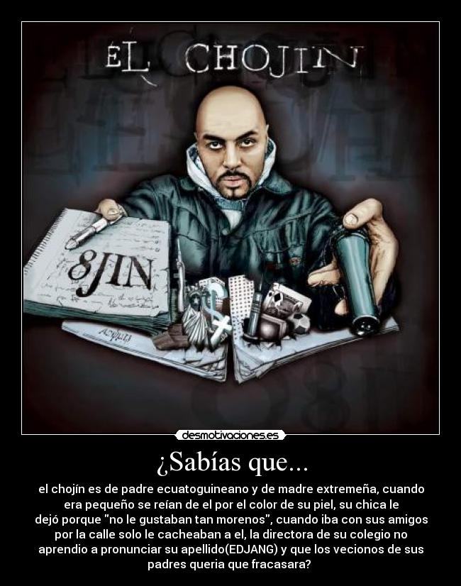 ¿Sabías que... - el chojín es de padre ecuatoguineano y de madre extremeña, cuando
era pequeño se reían de el por el color de su piel, su chica le
dejó porque no le gustaban tan morenos, cuando iba con sus amigos
por la calle solo le cacheaban a el, la directora de su colegio no
aprendio a pronunciar su apellido(EDJANG) y que los vecionos de sus
padres queria que fracasara? 