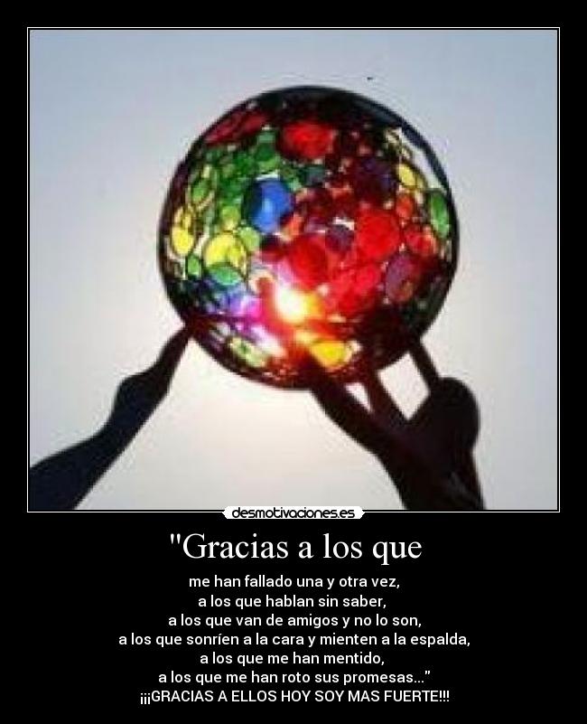 Gracias a los que - me han fallado una y otra vez,
a los que hablan sin saber,
a los que van de amigos y no lo son,
a los que sonríen a la cara y mienten a la espalda,
a los que me han mentido,
a los que me han roto sus promesas...
¡¡¡GRACIAS A ELLOS HOY SOY MAS FUERTE!!!