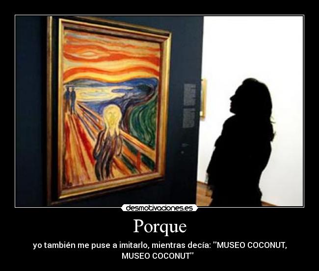 Porque - yo también me puse a imitarlo, mientras decía: MUSEO COCONUT,
MUSEO COCONUT  