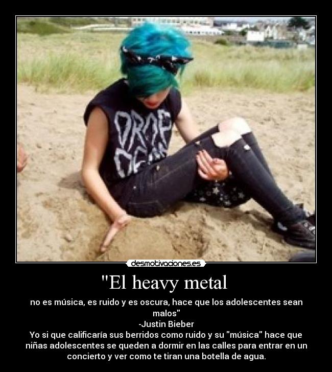 El heavy metal  - no es música, es ruido y es oscura, hace que los adolescentes sean
malos
-Justin Bieber
Yo si que calificaría sus berridos como ruido y su música hace que
niñas adolescentes se queden a dormir en las calles para entrar en un
concierto y ver como te tiran una botella de agua.