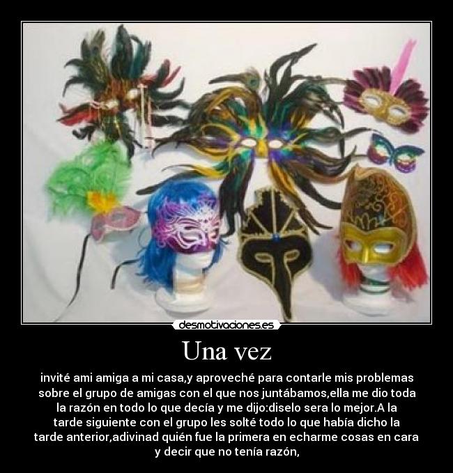 Una vez - invité ami amiga a mi casa,y aproveché para contarle mis problemas
sobre el grupo de amigas con el que nos juntábamos,ella me dio toda
la razón en todo lo que decía y me dijo:diselo sera lo mejor.A la
tarde siguiente con el grupo les solté todo lo que había dicho la
tarde anterior,adivinad quién fue la primera en echarme cosas en cara
y decir que no tenía razón,