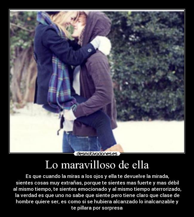 Lo maravilloso de ella - Es que cuando la miras a los ojos y ella te devuelve la mirada,
sientes cosas muy extrañas, porque te sientes mas fuerte y mas débil
al mismo tiempo, te sientes emocionado y al mismo tiempo aterrorizado,
la verdad es que uno no sabe que siente pero tiene claro que clase de
hombre quiere ser, es como si se hubiera alcanzado lo inalcanzable y
te pillara por sorpresa