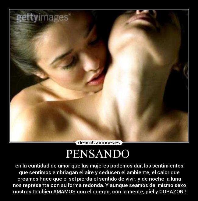 PENSANDO - en la cantidad de amor que las mujeres podemos dar, los sentimientos
que sentimos embriagan el aire y seducen el ambiente, el calor que
creamos hace que el sol pierda el sentido de vivir, y de noche la luna
nos representa con su forma redonda. Y aunque seamos del mismo sexo
nostras también AMAMOS con el cuerpo, con la mente, piel y CORAZON !