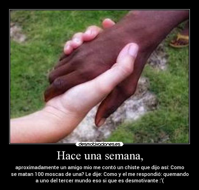 Hace una semana, - aproximadamente un amigo mio me contó un chiste que dijo así: Como
se matan 100 moscas de una? Le dije: Como y el me respondió: quemando
a uno del tercer mundo eso si que es desmotivante :(