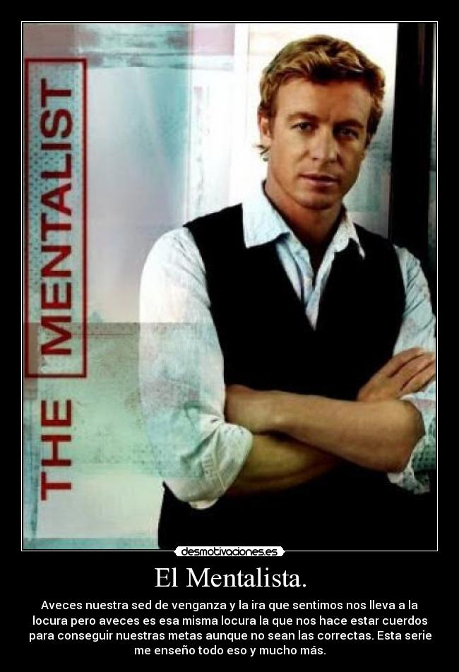 El Mentalista. - Aveces nuestra sed de venganza y la ira que sentimos nos lleva a la
locura pero aveces es esa misma locura la que nos hace estar cuerdos
para conseguir nuestras metas aunque no sean las correctas. Esta serie
me enseño todo eso y mucho más.