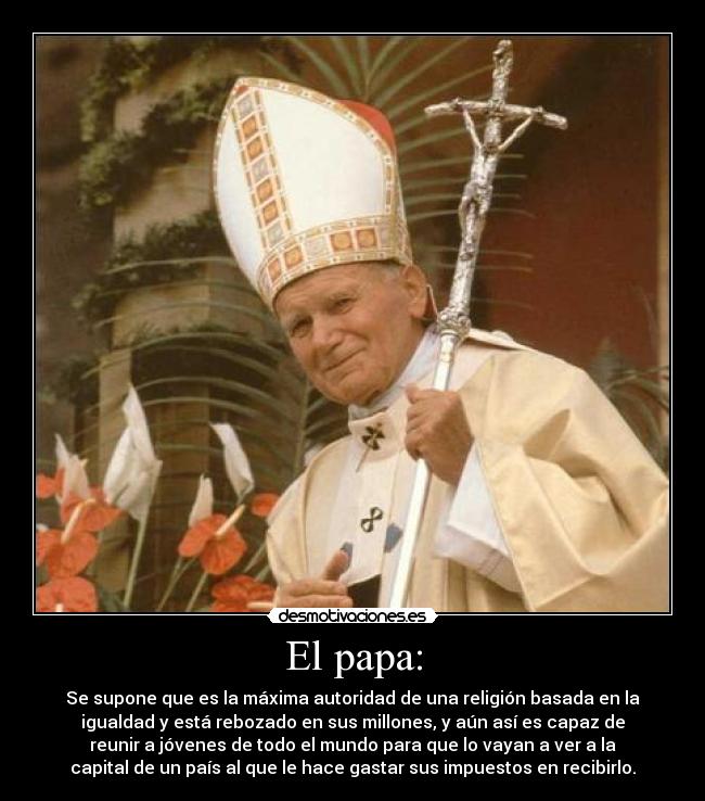 El papa: - Se supone que es la máxima autoridad de una religión basada en la
igualdad y está rebozado en sus millones, y aún así es capaz de
reunir a jóvenes de todo el mundo para que lo vayan a ver a la
capital de un país al que le hace gastar sus impuestos en recibirlo.