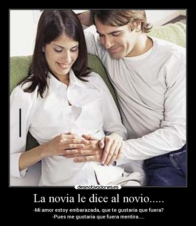 La novia le dice al novio..... - -Mi amor estoy embarazada, que te gustaria que fuera?
-Pues me gustaria que fuera mentira.....