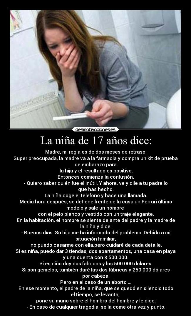 La niña de 17 años dice: - Madre, mi regla es de dos meses de retraso.
Super preocupada, la madre va a la farmacia y compra un kit de prueba
de embarazo para
 la hija y el resultado es positivo.
Entonces comienza la confusión.
- Quiero saber quién fue el inútil. Y ahora, ve y dile a tu padre lo
que has hecho.
La niña coge el teléfono y hace una llamada.
Media hora después, se detiene frente de la casa un Ferrari último
modelo y sale un hombre 
con el pelo blanco y vestido con un traje elegante.
En la habitación, el hombre se sienta delante del padre y la madre de
la niña y dice:
- Buenos días. Su hija me ha informado del problema. Debido a mi
situación familiar,
 no puedo casarme con ella,pero cuidaré de cada detalle.
Si es niña, puedo dar 3 tiendas, dos apartamentos, una casa en playa
y una cuenta con $ 500.000.
Si es niño doy dos fábricas y los 500.000 dólares.
Si son gemelos, también daré las dos fábricas y 250.000 dólares
por cabeza.
Pero en el caso de un aborto ...
En ese momento, el padre de la niña, que se quedó en silencio todo
el tiempo, se levanta, 
pone su mano sobre el hombro del hombre y le dice:
- En caso de cualquier tragedia, se la come otra vez y punto.