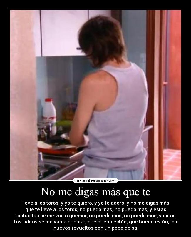 No me digas más que te - lleve a los toros, y yo te quiero, y yo te adoro, y no me digas más
que te lleve a los toros, no puedo más, no puedo más, y estas
tostaditas se me van a quemar, no puedo más, no puedo más, y estas
tostaditas se me van a quemar, que bueno están, que bueno están, los
huevos revueltos con un poco de sal