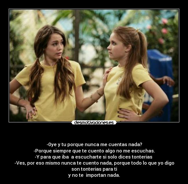 - -0ye y tu porque nunca me cuentas nada?
-Porque siempre que te cuento algo no me escuchas.
-Y para que iba a escucharte si solo dices tonterias
-Ves, por eso mismo nunca te cuento nada, porque todo lo que yo digo
son tonterias para ti
y no te importan nada.