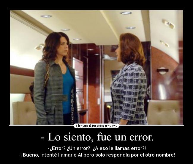 - Lo siento, fue un error. - -¿Error? ¿Un error? ¡¿A eso le llamas error?!
-¡ Bueno, intenté llamarle Al pero solo respondía por el otro nombre!