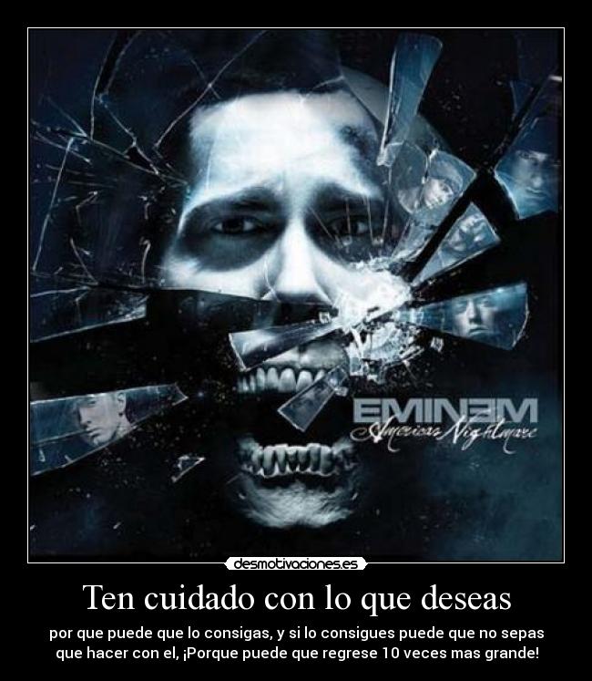 Ten cuidado con lo que deseas - por que puede que lo consigas, y si lo consigues puede que no sepas
que hacer con el, ¡Porque puede que regrese 10 veces mas grande!