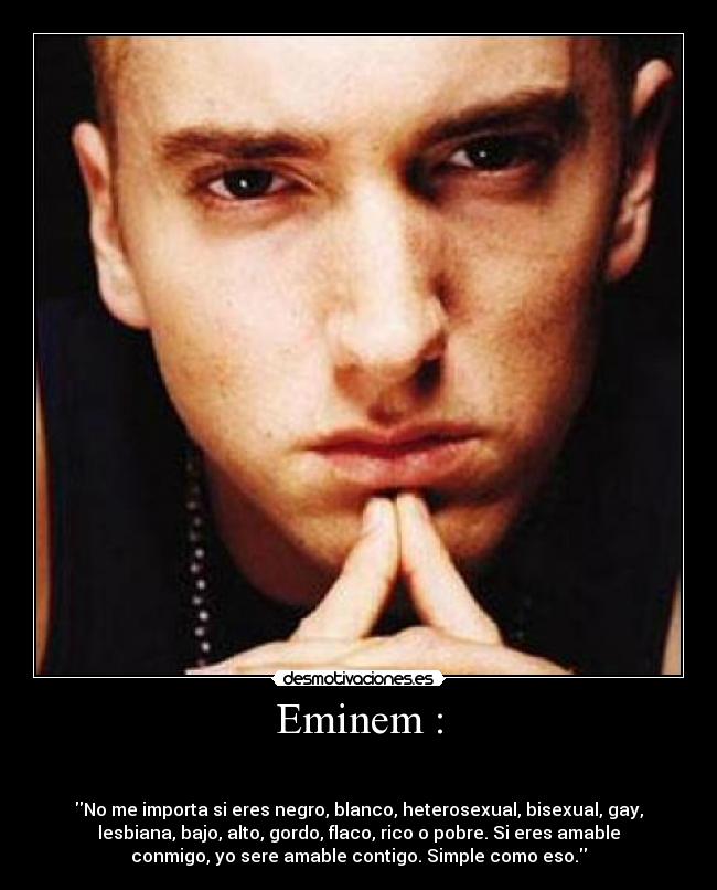 Eminem : -
No me importa si eres negro, blanco, heterosexual, bisexual, gay,
lesbiana, bajo, alto, gordo, flaco, rico o pobre. Si eres amable
conmigo, yo sere amable contigo. Simple como eso.