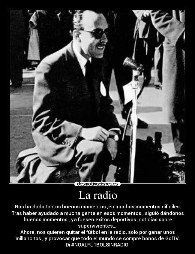 La radio - Nos ha dado tantos buenos momentos ,en muchos momentos difíciles.
Tras haber ayudado a mucha gente en esos momentos , siguió dándonos
buenos momentos , ya fuesen éxitos deportivos ,noticias sobre
supervivientes....
Ahora, nos quieren quitar el fútbol en la radio, solo por ganar unos
milloncitos , y provocar que todo el mundo se compre bonos de GolTV.
Di #NOALFÚTBOLSINRADIO 