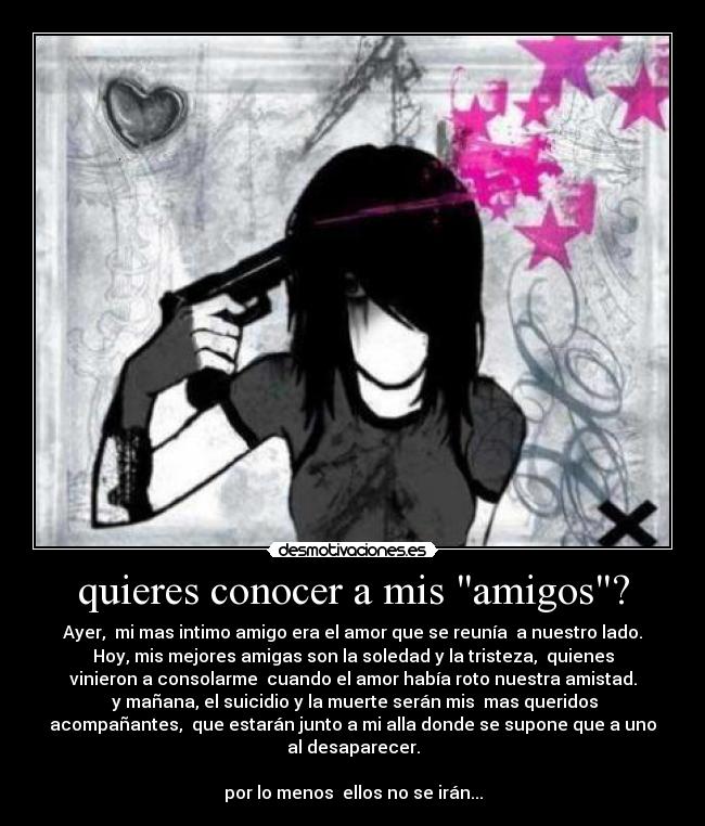 quieres conocer a mis amigos? - Ayer,  mi mas intimo amigo era el amor que se reunía  a nuestro lado.
Hoy, mis mejores amigas son la soledad y la tristeza,  quienes
vinieron a consolarme  cuando el amor había roto nuestra amistad.
 y mañana, el suicidio y la muerte serán mis  mas queridos
acompañantes,  que estarán junto a mi alla donde se supone que a uno
al desaparecer.

por lo menos  ellos no se irán...