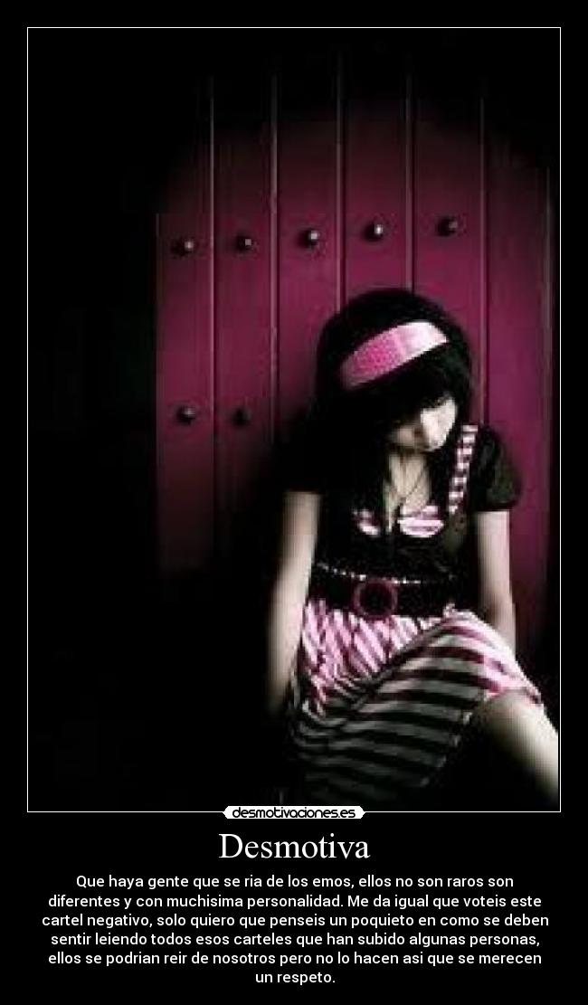Desmotiva - Que haya gente que se ria de los emos, ellos no son raros son
diferentes y con muchisima personalidad. Me da igual que voteis este
cartel negativo, solo quiero que penseis un poquieto en como se deben
sentir leiendo todos esos carteles que han subido algunas personas,
ellos se podrian reir de nosotros pero no lo hacen asi que se merecen
un respeto.