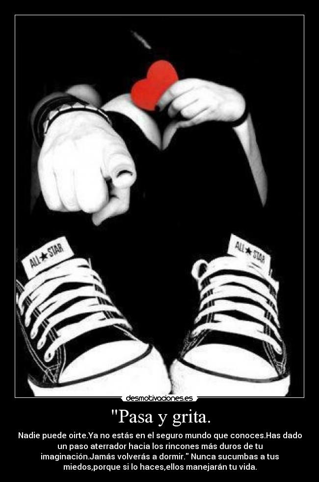 Pasa y grita. - Nadie puede oirte.Ya no estás en el seguro mundo que conoces.Has dado
un paso aterrador hacia los rincones más duros de tu
imaginación.Jamás volverás a dormir. Nunca sucumbas a tus
miedos,porque si lo haces,ellos manejarán tu vida.