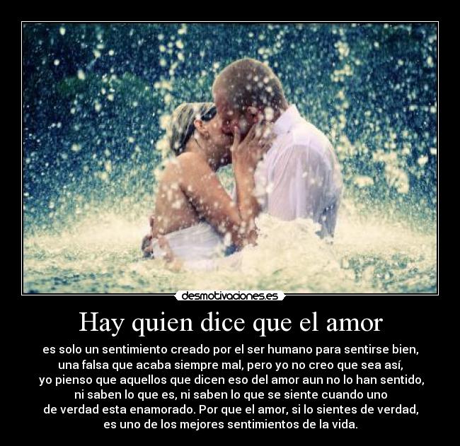Hay quien dice que el amor - es solo un sentimiento creado por el ser humano para sentirse bien,
una falsa que acaba siempre mal, pero yo no creo que sea así,
 yo pienso que aquellos que dicen eso del amor aun no lo han sentido,
ni saben lo que es, ni saben lo que se siente cuando uno
de verdad esta enamorado. Por que el amor, si lo sientes de verdad,
es uno de los mejores sentimientos de la vida.