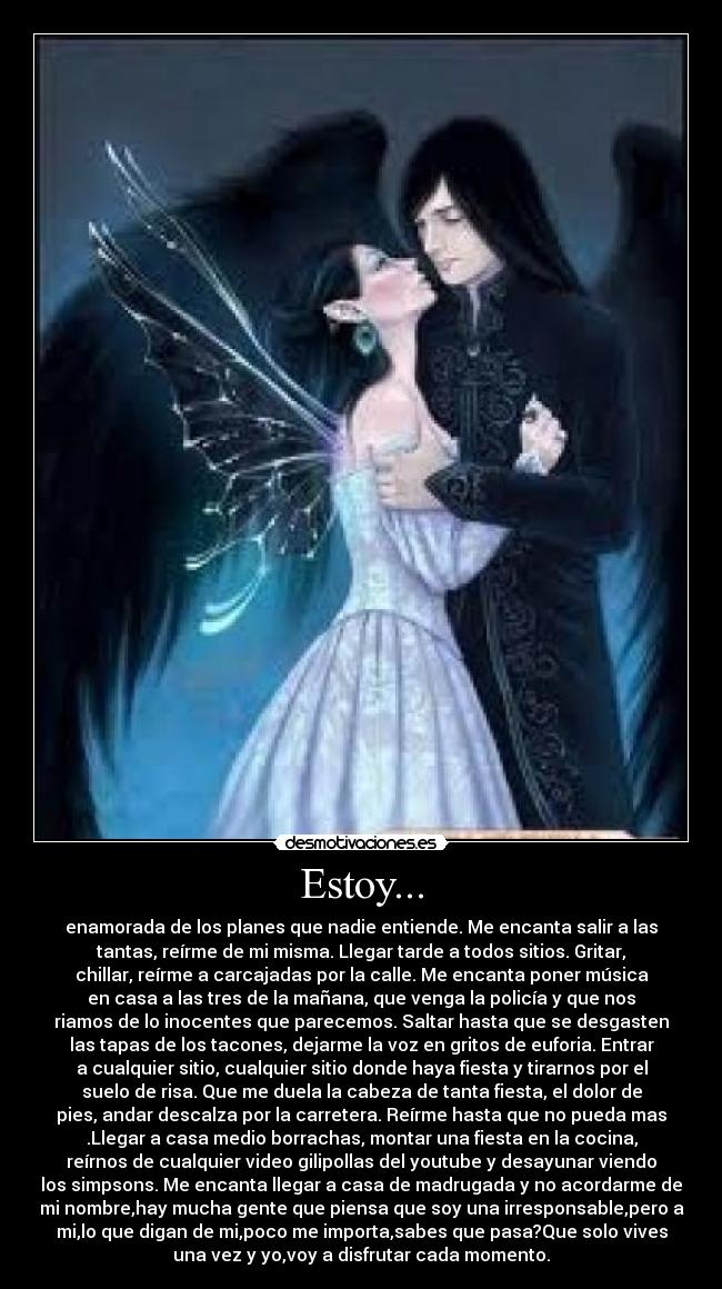 Estoy... - enamorada de los planes que nadie entiende. Me encanta salir a las
tantas, reírme de mi misma. Llegar tarde a todos sitios. Gritar,
chillar, reírme a carcajadas por la calle. Me encanta poner música
en casa a las tres de la mañana, que venga la policía y que nos
riamos de lo inocentes que parecemos. Saltar hasta que se desgasten
las tapas de los tacones, dejarme la voz en gritos de euforia. Entrar
a cualquier sitio, cualquier sitio donde haya fiesta y tirarnos por el
suelo de risa. Que me duela la cabeza de tanta fiesta, el dolor de
pies, andar descalza por la carretera. Reírme hasta que no pueda mas
.Llegar a casa medio borrachas, montar una fiesta en la cocina,
reírnos de cualquier video gilipollas del youtube y desayunar viendo
los simpsons. Me encanta llegar a casa de madrugada y no acordarme de
mi nombre,hay mucha gente que piensa que soy una irresponsable,pero a
mi,lo que digan de mi,poco me importa,sabes que pasa?Que solo vives
una vez y yo,voy a disfrutar cada momento.