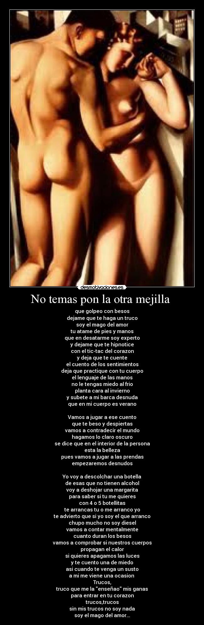No temas pon la otra mejilla - que golpeo con besos
dejame que te haga un truco
soy el mago del amor
tu atame de pies y manos
que en desatarme soy experto
y dejame que te hipnotice
con el tic-tac del corazon
y deja que te cuente
el cuento de los sentimientos
deja que practique con tu cuerpo
el lenguaje de las manos
no le tengas miedo al frio
planta cara al invierno
y subete a mi barca desnuda
que en mi cuerpo es verano
Vamos a jugar a ese cuento
que te beso y despiertas
vamos a contradecir el mundo
hagamos lo claro oscuro
se dice que en el interior de la persona
esta la belleza
pues vamos a jugar a las prendas
empezaremos desnudos
Yo voy a descolchar una botella
de esas que no tienen alcohol
voy a deshojar una margarita
para saber si tu me quieres
con 4 o 5 botellitas
te arrancas tu o me arranco yo
te advierto que si yo soy el que arranco
chupo mucho no soy diesel
vamos a contar mentalmente
cuanto duran los besos
vamos a comprobar si nuestros cuerpos
propagan el calor
si quieres apagamos las luces
y te cuento una de miedo
asi cuando te venga un susto
a mi me viene una ocasion
Trucos,
truco que me la enseñao mis ganas
para entrar en tu corazon
trucos,trucos
sin mis trucos no soy nada
soy el mago del amor...