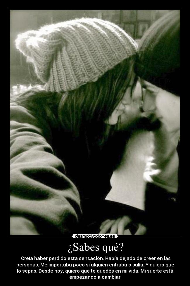 ¿Sabes qué? -  Creía haber perdido esta sensación. Había dejado de creer en las
personas. Me importaba poco si alguien entraba o salía. Y quiero que
lo sepas. Desde hoy, quiero que te quedes en mi vida. Mi suerte está
empezando a cambiar.