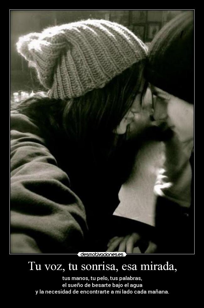 Tu voz, tu sonrisa, esa mirada, - tus manos, tu pelo, tus palabras,
el sueño de besarte bajo el agua
y la necesidad de encontrarte a mi lado cada mañana.