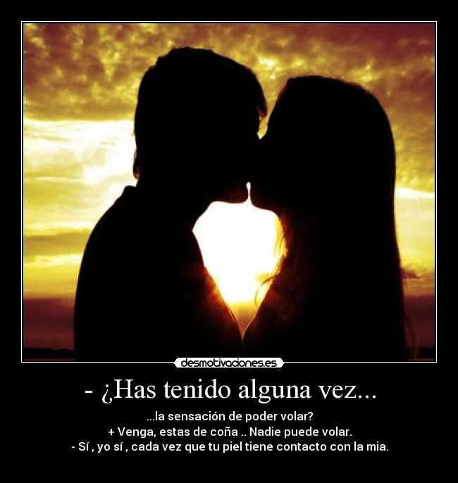 - ¿Has tenido alguna vez... - ...la sensación de poder volar?
+ Venga, estas de coña .. Nadie puede volar.
- Sí , yo sí , cada vez que tu piel tiene contacto con la mia.
