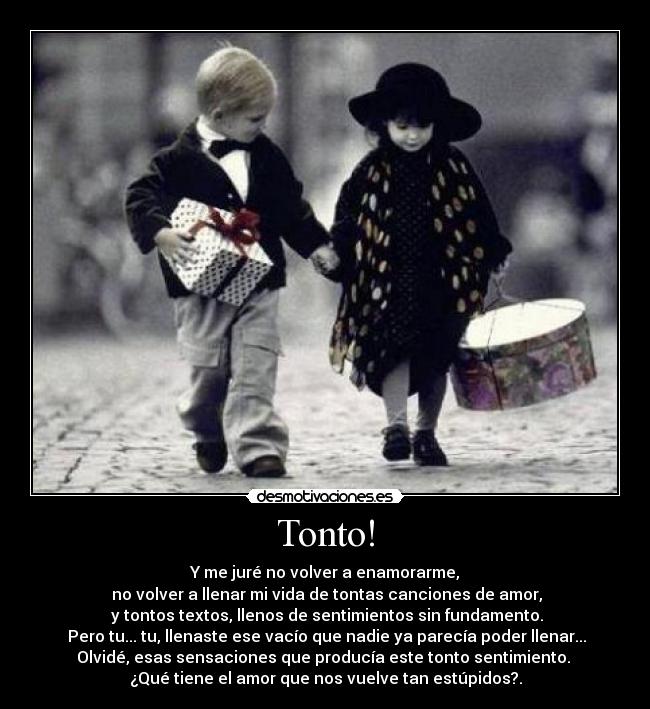 Tonto! - Y me juré no volver a enamorarme,
 no volver a llenar mi vida de tontas canciones de amor,
 y tontos textos, llenos de sentimientos sin fundamento.
 Pero tu... tu, llenaste ese vacío que nadie ya parecía poder llenar...
Olvidé, esas sensaciones que producía este tonto sentimiento. 
¿Qué tiene el amor que nos vuelve tan estúpidos?.