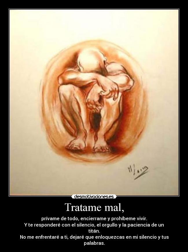 Tratame mal, - prívame de todo, encierrame y prohíbeme vivir.
Y te responderé con el silencio, el orgullo y la paciencia de un titán.
No me enfrentaré a ti, dejaré que enloquezcas en mi silencio y tus palabras.