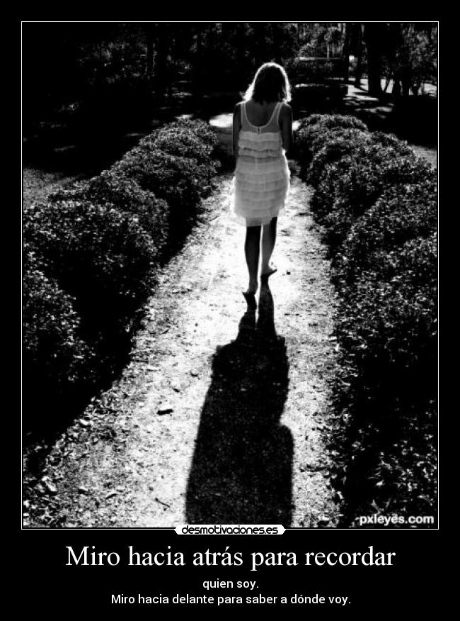 Miro hacia atrás para recordar - quien soy.
Miro hacia delante para saber a dónde voy.