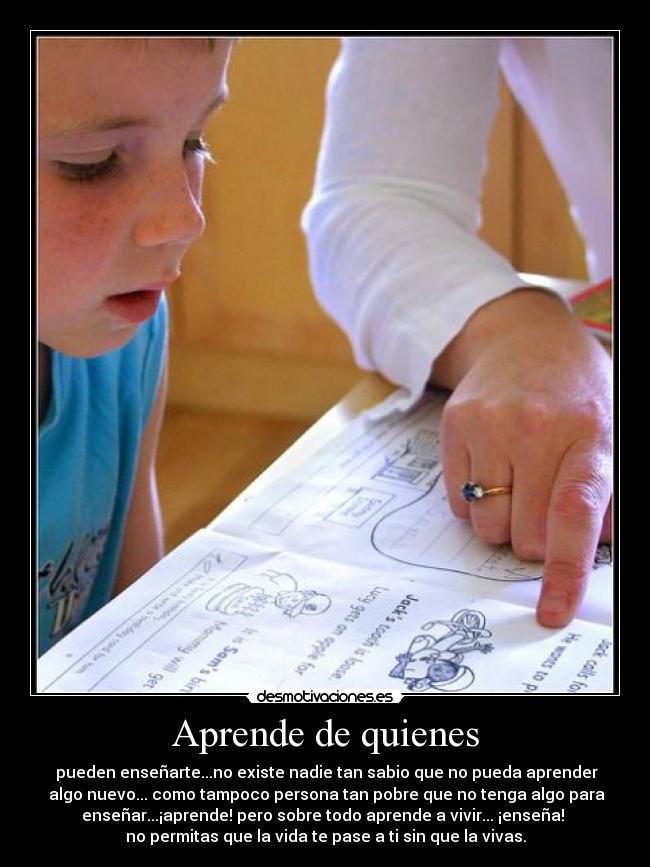 Aprende de quienes -  pueden enseñarte...no existe nadie tan sabio que no pueda aprender
 algo nuevo... como tampoco persona tan pobre que no tenga algo para
enseñar...¡aprende! pero sobre todo aprende a vivir... ¡enseña! 
no permitas que la vida te pase a ti sin que la vivas.