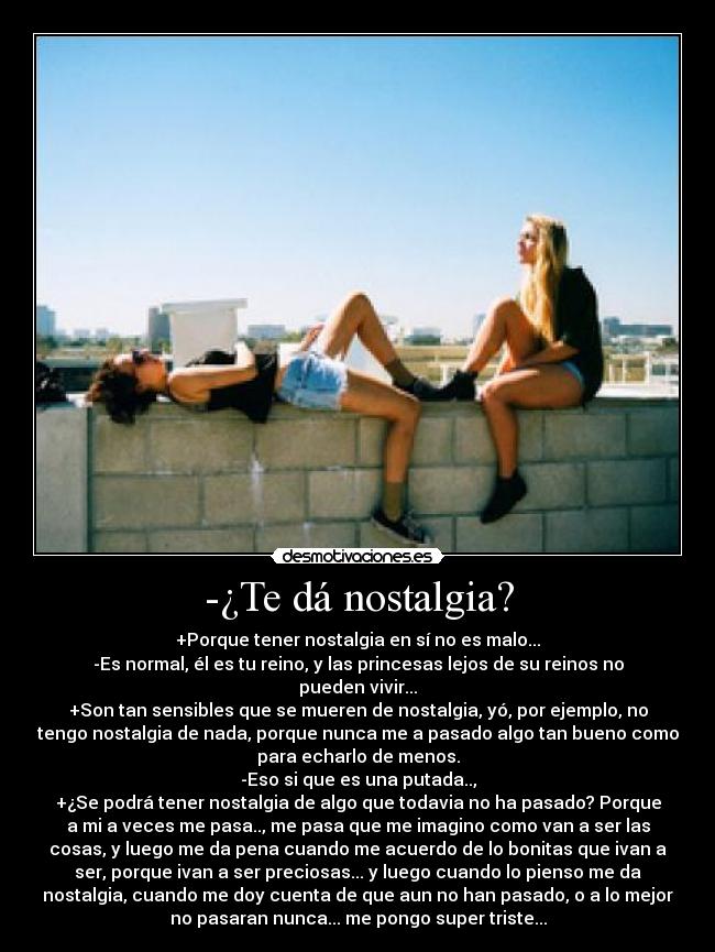 -¿Te dá nostalgia? - +Porque tener nostalgia en sí no es malo...
-Es normal, él es tu reino, y las princesas lejos de su reinos no
pueden vivir...
+Son tan sensibles que se mueren de nostalgia, yó, por ejemplo, no
tengo nostalgia de nada, porque nunca me a pasado algo tan bueno como
para echarlo de menos.
-Eso si que es una putada..,
+¿Se podrá tener nostalgia de algo que todavia no ha pasado? Porque
a mi a veces me pasa.., me pasa que me imagino como van a ser las
cosas, y luego me da pena cuando me acuerdo de lo bonitas que ivan a
ser, porque ivan a ser preciosas... y luego cuando lo pienso me da
nostalgia, cuando me doy cuenta de que aun no han pasado, o a lo mejor
no pasaran nunca... me pongo super triste...