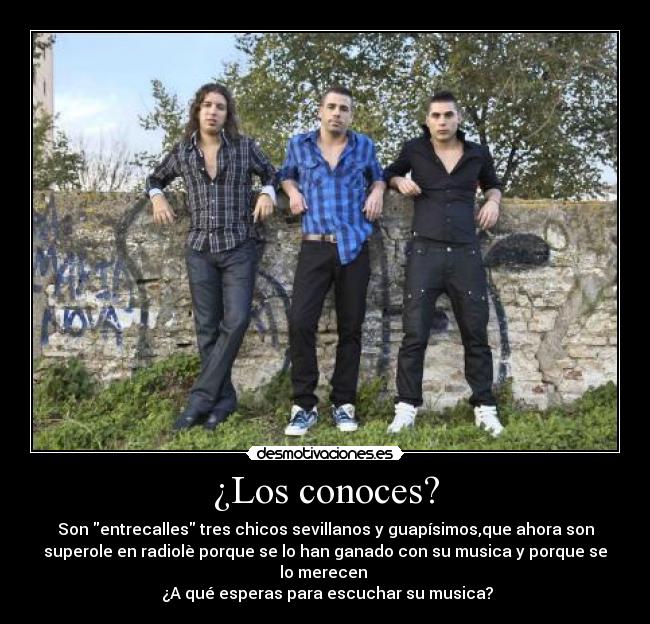 ¿Los conoces? - Son entrecalles tres chicos sevillanos y guapísimos,que ahora son
superole en radiolè porque se lo han ganado con su musica y porque se
lo merecen 
 ¿A qué esperas para escuchar su musica?