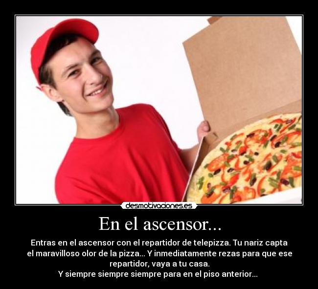 En el ascensor... - Entras en el ascensor con el repartidor de telepizza. Tu nariz capta
el maravilloso olor de la pizza... Y inmediatamente rezas para que ese
repartidor, vaya a tu casa.
Y siempre siempre siempre para en el piso anterior... 