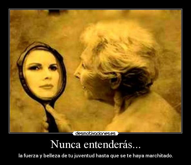 Nunca entenderás... - la fuerza y belleza de tu juventud hasta que se te haya marchitado.