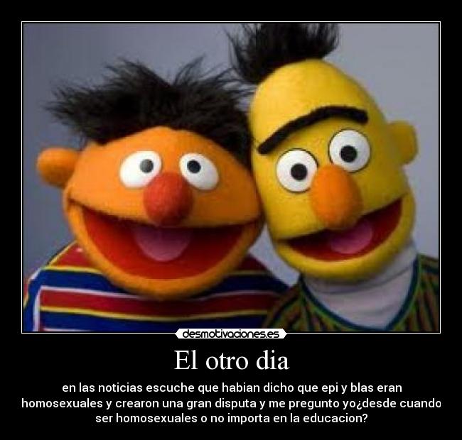 El otro dia - en las noticias escuche que habian dicho que epi y blas eran
homosexuales y crearon una gran disputa y me pregunto yo¿desde cuando
ser homosexuales o no importa en la educacion?