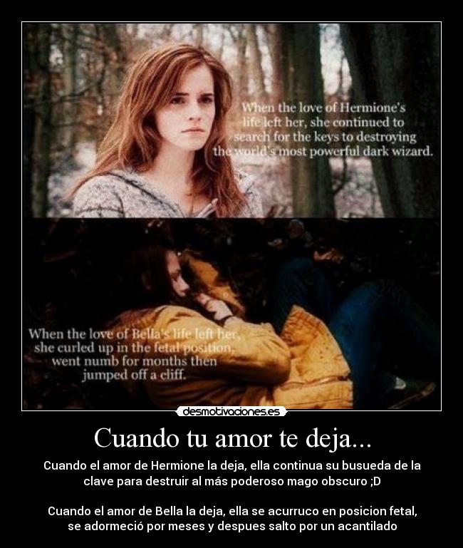 Cuando tu amor te deja... - Cuando el amor de Hermione la deja, ella continua su busueda de la
clave para destruir al más poderoso mago obscuro ;D
Cuando el amor de Bella la deja, ella se acurruco en posicion fetal,
se adormeció por meses y despues salto por un acantilado