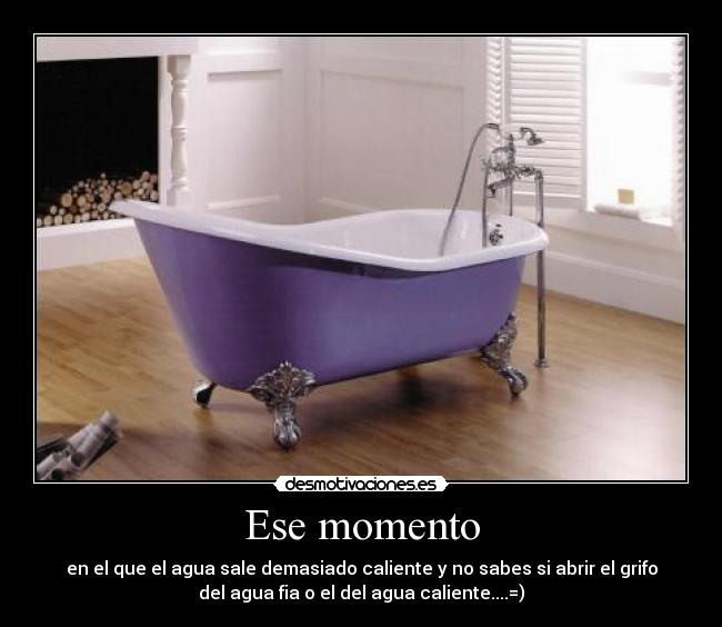 Ese momento - en el que el agua sale demasiado caliente y no sabes si abrir el grifo
del agua fia o el del agua caliente....=)