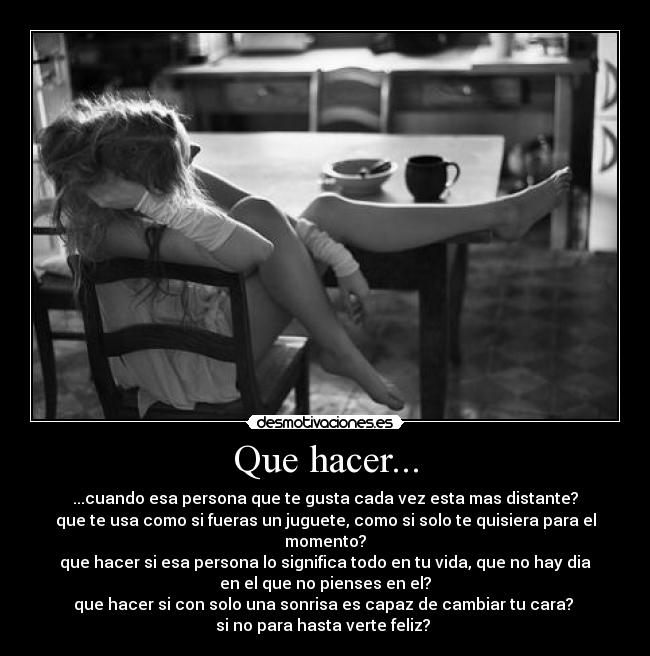 Que hacer... - ...cuando esa persona que te gusta cada vez esta mas distante?
que te usa como si fueras un juguete, como si solo te quisiera para el
momento?
que hacer si esa persona lo significa todo en tu vida, que no hay dia
en el que no pienses en el?
que hacer si con solo una sonrisa es capaz de cambiar tu cara?
si no para hasta verte feliz? ♥