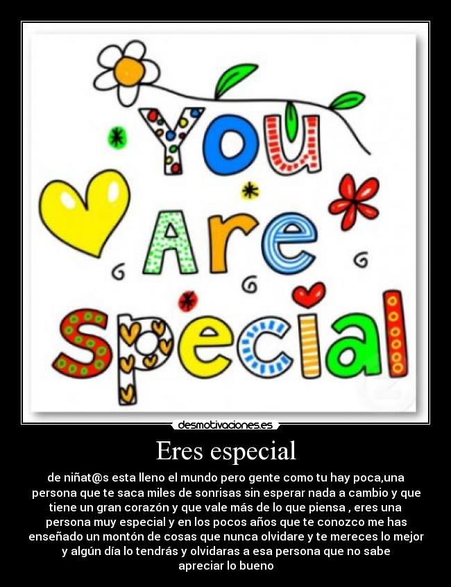 Eres especial - de niñat@s esta lleno el mundo pero gente como tu hay poca,una
persona que te saca miles de sonrisas sin esperar nada a cambio y que
tiene un gran corazón y que vale más de lo que piensa , eres una
persona muy especial y en los pocos años que te conozco me has
enseñado un montón de cosas que nunca olvidare y te mereces lo mejor
y algún día lo tendrás y olvidaras a esa persona que no sabe
apreciar lo bueno