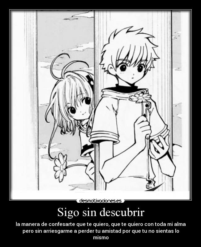 Sigo sin descubrir - la manera de confesarte que te quiero, que te quiero con toda mi alma
pero sin arriesgarme a perder tu amistad por que tu no sientas lo
mismo