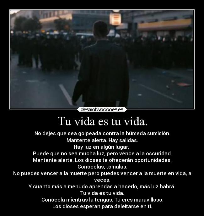 Tu vida es tu vida. - No dejes que sea golpeada contra la húmeda sumisión.
Mantente alerta. Hay salidas.
Hay luz en algún lugar. 
Puede que no sea mucha luz, pero vence a la oscuridad.
Mantente alerta. Los dioses te ofrecerán oportunidades.
Conócelas, tómalas.
No puedes vencer a la muerte pero puedes vencer a la muerte en vida, a veces.
Y cuanto más a menudo aprendas a hacerlo, más luz habrá.
Tu vida es tu vida.
Conócela mientras la tengas. Tú eres maravilloso.
Los dioses esperan para deleitarse en ti.