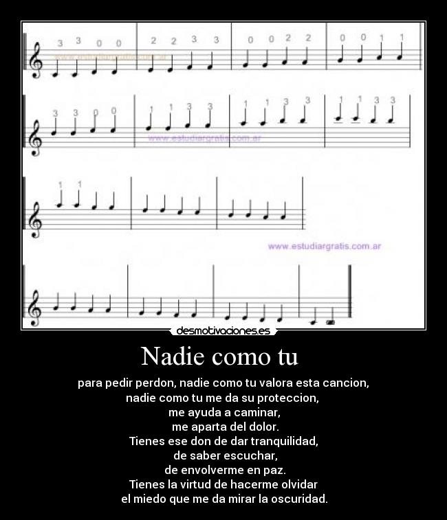 Nadie como tu - para pedir perdon, nadie como tu valora esta cancion,
nadie como tu me da su proteccion,
me ayuda a caminar,
me aparta del dolor.
Tienes ese don de dar tranquilidad,
de saber escuchar,
de envolverme en paz.
Tienes la virtud de hacerme olvidar
el miedo que me da mirar la oscuridad.