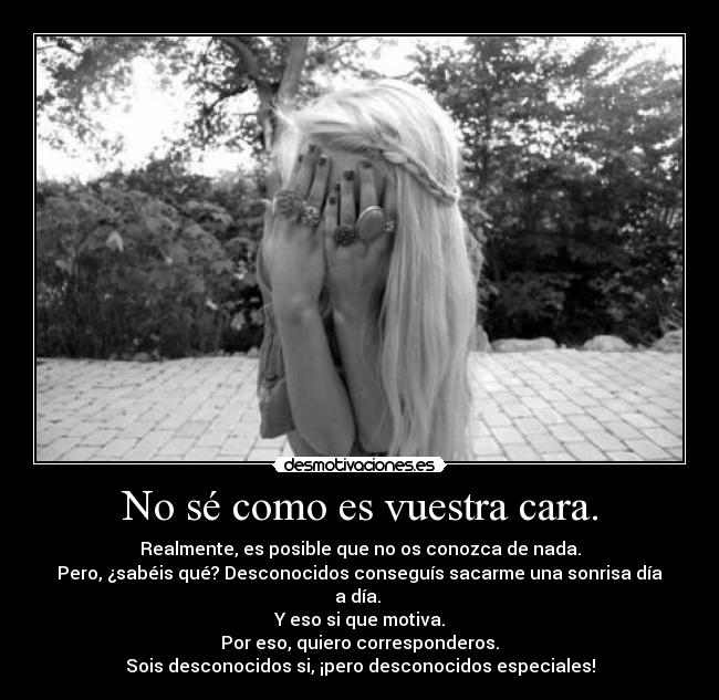 No sé como es vuestra cara. - Realmente, es posible que no os conozca de nada.
Pero, ¿sabéis qué? Desconocidos conseguís sacarme una sonrisa día a día.
Y eso si que motiva.
Por eso, quiero corresponderos.
Sois desconocidos si, ¡pero desconocidos especiales!