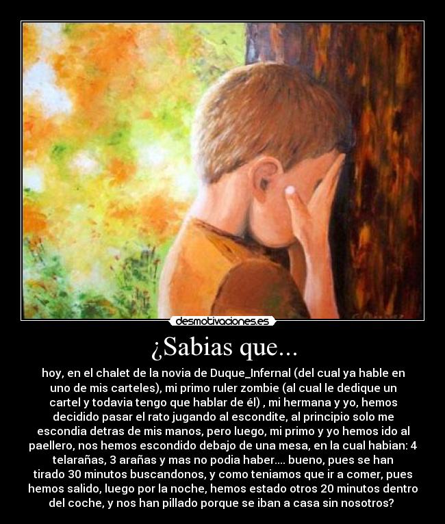¿Sabias que... - hoy, en el chalet de la novia de Duque_Infernal (del cual ya hable en
uno de mis carteles), mi primo ruler zombie (al cual le dedique un
cartel y todavia tengo que hablar de él) , mi hermana y yo, hemos
decidido pasar el rato jugando al escondite, al principio solo me
escondia detras de mis manos, pero luego, mi primo y yo hemos ido al
paellero, nos hemos escondido debajo de una mesa, en la cual habian: 4
telarañas, 3 arañas y mas no podia haber.... bueno, pues se han
tirado 30 minutos buscandonos, y como teniamos que ir a comer, pues
hemos salido, luego por la noche, hemos estado otros 20 minutos dentro
del coche, y nos han pillado porque se iban a casa sin nosotros? 