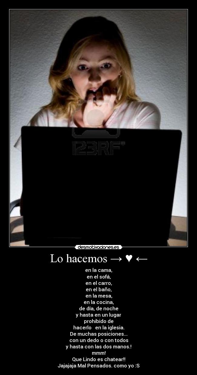 Lo hacemos → ♥ ← - en la cama,
en el sofá,
en el carro,
en el baño,
en la mesa,
en la cocina,
de día, de noche
y hasta en un lugar
prohibido de
hacerlo → en la iglesia.
De muchas posiciones...
con un dedo o con todos
y hasta con las dos manos.!
mmm!
Que Lindo es chatear!!
Jajajaja Mal Pensados. como yo :S